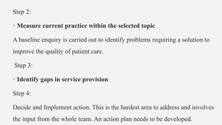 Step 2:
• Measure current practice within the selected topic
A baseline enquiry is carried out to identify problems requiring a solution to
improve the quality of patient care.
Step 3:
• Identify gaps in service provision
Step 4:
Decide and Implement action. This is the hardest area to address and involves
the input from the whole team. An action plan needs to be developed.
 