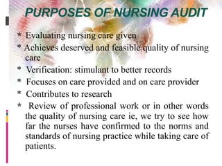 PURPOSES OF NURSING AUDIT
* Evaluating nursing care given
* Achieves deserved and feasible quality of nursing
care
* Verification: stimulant to better records
* Focuses on care provided and on care provider
* Contributes to research
* Review of professional work or in other words
the quality of nursing care ie, we try to see how
far the nurses have confirmed to the norms and
standards of nursing practice while taking care of
patients.
 