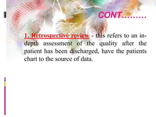 CONT………
 1. Retrospective review - this refers to an in-
depth assessment of the quality after the
patient has been discharged, have the patients
chart to the source of data.
 