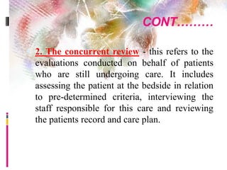 CONT………
 2. The concurrent review - this refers to the
evaluations conducted on behalf of patients
who are still undergoing care. It includes
assessing the patient at the bedside in relation
to pre-determined criteria, interviewing the
staff responsible for this care and reviewing
the patients record and care plan.
 