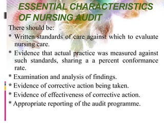 ESSENTIAL CHARACTERISTICS
OF NURSING AUDIT
There should be:
* Written standards of care against which to evaluate
nursing care.
* Evidence that actual practice was measured against
such standards, sharing a a percent conformance
rate.
* Examination and analysis of findings.
* Evidence of corrective action being taken.
* Evidence of effectiveness of corrective action.
* Appropriate reporting of the audit programme.
 