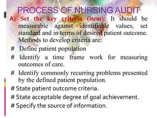 PROCESS OF NURSING AUDIT
A) Set the key criteria (item): It should be
measurable against identifiable values, set
standard and in terms of desired patient outcome.
Methods to develop criteria are:
# Define patient population
# Identify a time frame work for measuring
outcomes of care.
# Identify commonly recurring problems presented
by the defined patient population.
# State patient outcome criteria.
# State acceptable degree of goal achievement.
# Specify the source of information.
 