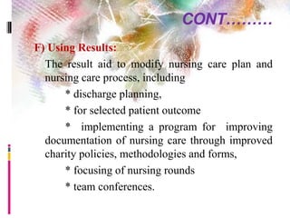 CONT………
F) Using Results:
The result aid to modify nursing care plan and
nursing care process, including
* discharge planning,
* for selected patient outcome
* implementing a program for improving
documentation of nursing care through improved
charity policies, methodologies and forms,
* focusing of nursing rounds
* team conferences.
 