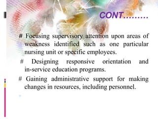 CONT………
# Focusing supervisory attention upon areas of
weakness identified such as one particular
nursing unit or specific employees.
# Designing responsive orientation and
in-service education programs.
# Gaining administrative support for making
changes in resources, including personnel.

 
