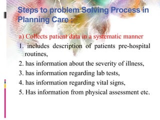 Steps to problem Solving Process in
Planning Care :
a) Collects patient data in a systematic manner
1. includes description of patients pre-hospital
routines,
2. has information about the severity of illness,
3. has information regarding lab tests,
4. has information regarding vital signs,
5. Has information from physical assessment etc.
 