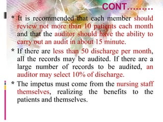 CONT………
* It is recommended that each member should
review not more than 10 patients each month
and that the auditor should have the ability to
carry out an audit in about 15 minute.
* If there are less than 50 discharge per month,
all the records may be audited. If there are a
large number of records to be audited, an
auditor may select 10% of discharge.
* The impetus must come from the nursing staff
themselves, realizing the benefits to the
patients and themselves.
 