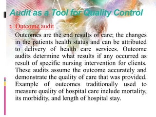 Audit as a Tool for Quality Control
1. Outcome audit
Outcomes are the end results of care; the changes
in the patients health status and can be attributed
to delivery of health care services. Outcome
audits determine what results if any occurred as
result of specific nursing intervention for clients.
These audits assume the outcome accurately and
demonstrate the quality of care that was provided.
Example of outcomes traditionally used to
measure quality of hospital care include mortality,
its morbidity, and length of hospital stay.
 