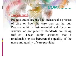 CONT………
2. Process audit
Process audits are used to measure the process
of care or how the care was carried out.
Process audit is task oriented and focus on
whether or not practice standards are being
fulfilled. These audits assumed that a
relationship exists between the quality of the
nurse and quality of care provided.
 