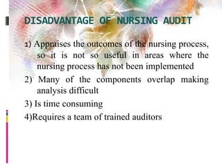 DISADVANTAGE OF NURSING AUDIT
1) Appraises the outcomes of the nursing process,
so it is not so useful in areas where the
nursing process has not been implemented
2) Many of the components overlap making
analysis difficult
3) Is time consuming
4)Requires a team of trained auditors
 