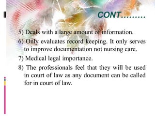 CONT………
5) Deals with a large amount of information.
6) Only evaluates record keeping. It only serves
to improve documentation not nursing care.
7) Medical legal importance.
8) The professionals feel that they will be used
in court of law as any document can be called
for in court of law.
 