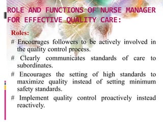 ROLE AND FUNCTIONS OF NURSE MANAGER
FOR EFFECTIVE QUALITY CARE:
Roles:
# Encourages followers to be actively involved in
the quality control process.
# Clearly communicates standards of care to
subordinates.
# Encourages the setting of high standards to
maximize quality instead of setting minimum
safety standards.
# Implement quality control proactively instead
reactively.
 