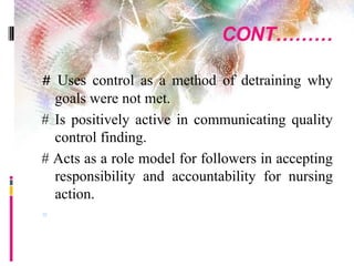 CONT………
# Uses control as a method of detraining why
goals were not met.
# Is positively active in communicating quality
control finding.
# Acts as a role model for followers in accepting
responsibility and accountability for nursing
action.

 