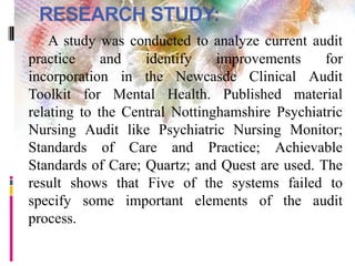 RESEARCH STUDY:
 A study was conducted to analyze current audit
practice and identify improvements for
incorporation in the Newcasde Clinical Audit
Toolkit for Mental Health. Published material
relating to the Central Nottinghamshire Psychiatric
Nursing Audit like Psychiatric Nursing Monitor;
Standards of Care and Practice; Achievable
Standards of Care; Quartz; and Quest are used. The
result shows that Five of the systems failed to
specify some important elements of the audit
process.
 
