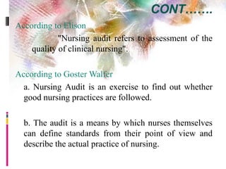 CONT…….
According to Elison
"Nursing audit refers to assessment of the
quality of clinical nursing".
According to Goster Walfer
a. Nursing Audit is an exercise to find out whether
good nursing practices are followed.
b. The audit is a means by which nurses themselves
can define standards from their point of view and
describe the actual practice of nursing.
 