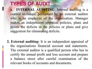 TYPES OF AUDIT
 1. INTERNAL AUDITING: Internal auditing is a
control technique performed by an external auditor
who is an employee of the organization. Manager
makes an independent appraisal policies, plans and
points the deficits in the policies or plans and give
suggestion for eliminating deficits.
2. External auditing: It is an independent appraisal of
the organizations financial account and statements.
The external auditor is a qualified person who has to
certify the annual profit and loss account and prepare
a balance street after careful examination of the
relevant books of accounts and documents.
 