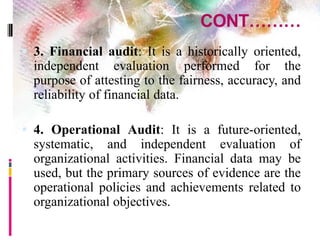 CONT………
 3. Financial audit: It is a historically oriented,
independent evaluation performed for the
purpose of attesting to the fairness, accuracy, and
reliability of financial data.
 4. Operational Audit: It is a future-oriented,
systematic, and independent evaluation of
organizational activities. Financial data may be
used, but the primary sources of evidence are the
operational policies and achievements related to
organizational objectives.
 