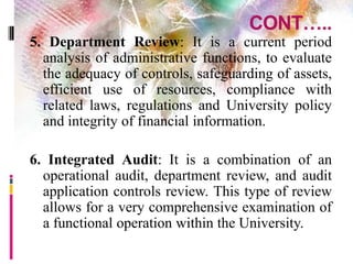 CONT…..
5. Department Review: It is a current period
analysis of administrative functions, to evaluate
the adequacy of controls, safeguarding of assets,
efficient use of resources, compliance with
related laws, regulations and University policy
and integrity of financial information.
6. Integrated Audit: It is a combination of an
operational audit, department review, and audit
application controls review. This type of review
allows for a very comprehensive examination of
a functional operation within the University.
 