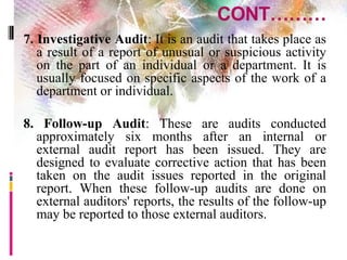 CONT………
7. Investigative Audit: It is an audit that takes place as
a result of a report of unusual or suspicious activity
on the part of an individual or a department. It is
usually focused on specific aspects of the work of a
department or individual.
8. Follow-up Audit: These are audits conducted
approximately six months after an internal or
external audit report has been issued. They are
designed to evaluate corrective action that has been
taken on the audit issues reported in the original
report. When these follow-up audits are done on
external auditors' reports, the results of the follow-up
may be reported to those external auditors.
 