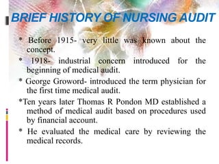 BRIEF HISTORY OF NURSING AUDIT
* Before 1915- very little was known about the
concept.
* 1918- industrial concern introduced for the
beginning of medical audit.
* George Groword- introduced the term physician for
the first time medical audit.
*Ten years later Thomas R Pondon MD established a
method of medical audit based on procedures used
by financial account.
* He evaluated the medical care by reviewing the
medical records.
 