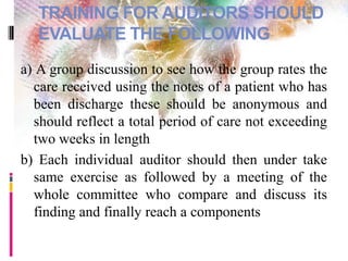 TRAINING FOR AUDITORS SHOULD
EVALUATE THE FOLLOWING
a) A group discussion to see how the group rates the
care received using the notes of a patient who has
been discharge these should be anonymous and
should reflect a total period of care not exceeding
two weeks in length
b) Each individual auditor should then under take
same exercise as followed by a meeting of the
whole committee who compare and discuss its
finding and finally reach a components
 