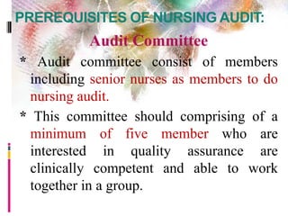 PREREQUISITES OF NURSING AUDIT:
Audit Committee
* Audit committee consist of members
including senior nurses as members to do
nursing audit.
* This committee should comprising of a
minimum of five member who are
interested in quality assurance are
clinically competent and able to work
together in a group.
 