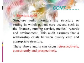 CONT………
 3. Structure audit
Structure audit monitors the structure or
setting in which patient care occurs, such as
the finances, nursing service, medical records
and environment. This audit assumes that a
relationship exists between quality care and
appropriate structure.
These above audits can occur retrospectively,
concurrently and prospectively.
 