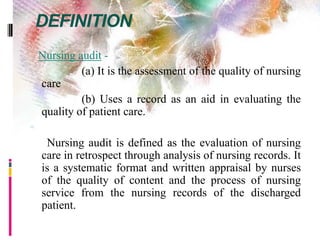 DEFINITION
Nursing audit -
(a) It is the assessment of the quality of nursing
care
(b) Uses a record as an aid in evaluating the
quality of patient care.

Nursing audit is defined as the evaluation of nursing
care in retrospect through analysis of nursing records. It
is a systematic format and written appraisal by nurses
of the quality of content and the process of nursing
service from the nursing records of the discharged
patient.
 