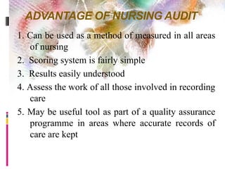 ADVANTAGE OF NURSING AUDIT
1. Can be used as a method of measured in all areas
of nursing
2. Scoring system is fairly simple
3. Results easily understood
4. Assess the work of all those involved in recording
care
5. May be useful tool as part of a quality assurance
programme in areas where accurate records of
care are kept
 