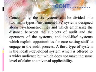 CONT…………
 Conceptually, the six systems can be divided into
two main types: 'instrument-like' systems designed
along psychometric lines and which emphasize the
distance between the subjects of audit and the
operators of the systems, and 'tool-like' systems
which exploit opportunities for care setting staff to
engage in the audit process. A third type of system
is the locally-developed system which is offered to
a wider audience but which does not make the same
level of claim to universal applicability.
 