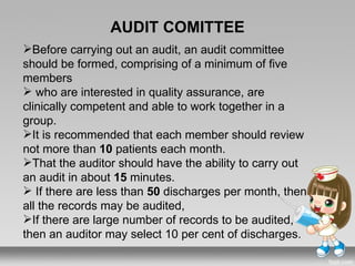AUDIT COMITTEE
Before carrying out an audit, an audit committee
should be formed, comprising of a minimum of five
members
 who are interested in quality assurance, are
clinically competent and able to work together in a
group.
It is recommended that each member should review
not more than 10 patients each month.
That the auditor should have the ability to carry out
an audit in about 15 minutes.
 If there are less than 50 discharges per month, then
all the records may be audited,
If there are large number of records to be audited,
then an auditor may select 10 per cent of discharges.
 