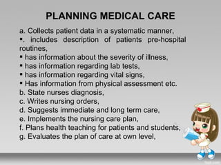 PLANNING MEDICAL CARE
a. Collects patient data in a systematic manner,
. includes description of patients pre-hospital
routines,
 has information about the severity of illness,
 has information regarding lab tests,
 has information regarding vital signs,
 Has information from physical assessment etc.
b. State nurses diagnosis,
c. Writes nursing orders,
d. Suggests immediate and long term care,
e. Implements the nursing care plan,
f. Plans health teaching for patients and students,
g. Evaluates the plan of care at own level,
 