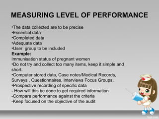 MEASURING LEVEL OF PERFORMANCE
•The data collected are to be precise
•Essential data
•Completed data
•Adequate data
•User group to be included
Example:
Immunisation status of pregnant women
•Do not try and collect too many items, keep it simple and
short.
•Computer stored data, Case notes/Medical Records,
Surveys , Questionnaires, Interviews Focus Groups,
•Prospective recording of specific data
- How will this be done to get required information
-Compare performance against the criteria
-Keep focused on the objective of the audit
 