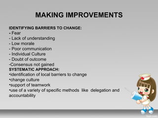 MAKING IMPROVEMENTS
IDENTIFYING BARRIERS TO CHANGE:
- Fear
- Lack of understanding
- Low morale
- Poor communication
- Individual Culture
- Doubt of outcome
-Consensus not gained
SYSTEMATIC APPROACH:
•identification of local barriers to change
•change culture
•support of teamwork
•use of a variety of specific methods like delegation and
accountability
 