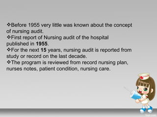 Before 1955 very little was known about the concept
of nursing audit.
First report of Nursing audit of the hospital
published in 1955.
For the next 15 years, nursing audit is reported from
study or record on the last decade.
The program is reviewed from record nursing plan,
nurses notes, patient condition, nursing care.
 