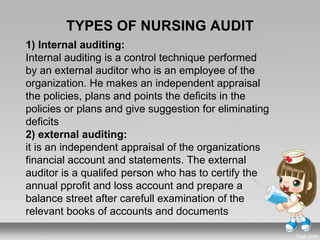TYPES OF NURSING AUDIT
1) Internal auditing:
Internal auditing is a control technique performed
by an external auditor who is an employee of the
organization. He makes an independent appraisal
the policies, plans and points the deficits in the
policies or plans and give suggestion for eliminating
deficits
2) external auditing:
it is an independent appraisal of the organizations
financial account and statements. The external
auditor is a qualifed person who has to certify the
annual pprofit and loss account and prepare a
balance street after carefull examination of the
relevant books of accounts and documents
 
