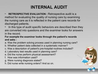 INTERNAL AUDIT
•   RETROSPECTIVE EVALUATION : Retrospective audit is a
method for evaluating the quality of nursing care by examining
the nursing care as it is reflected in the patient care records for
discharged patients.
• In this type of audit specific behaviors are described then they
are converted into questions and the examiner looks for answers
in the record.
For example the examiner looks through the patient's records
and asks :
a. Was the problem solving process used in planning nursing care?
b. Whether patient data collected in a systematic manner?
c. Was a description of patient's pre-hospital routines included?
d. Laboratory test results used in planning care?
e. Did the nurse perform physical assessment?
f. How was information used?
g. Were nursing diagnosis stated?
h. Did nurse write nursing orders? And so on.
 