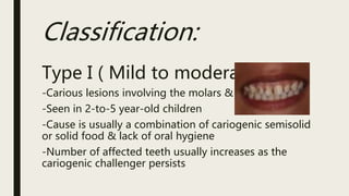 Classification:
Type I ( Mild to moderate):
-Carious lesions involving the molars & incisors
-Seen in 2-to-5 year-old children
-Cause is usually a combination of cariogenic semisolid
or solid food & lack of oral hygiene
-Number of affected teeth usually increases as the
cariogenic challenger persists
 