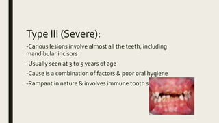 Type III (Severe):
-Carious lesions involve almost all the teeth, including
mandibular incisors
-Usually seen at 3 to 5 years of age
-Cause is a combination of factors & poor oral hygiene
-Rampant in nature & involves immune tooth surfaces
 