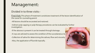 Management:
Divided in to three visits:-
FirstVisit-This phase of treatment constitutes treatment of the lesion identification of
the cause for counseling parent
-All lesions should be excavated and restored.
-Indirect pulp capping or pulp therapy procedures can be evaluated by further
investigation.
-If the abscess is present it can be treated through drainage.
-X-rays are advised to assess the condition of the succedaneous teeth.
-Collection of saliva for determining the salivary flow and viscosity.
-Also, the application of fluoride topically.
 