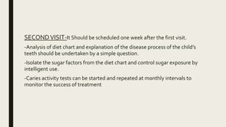 SECONDVISIT-It Should be scheduled one week after the first visit.
-Analysis of diet chart and explanation of the disease process of the child’s
teeth should be undertaken by a simple question.
-Isolate the sugar factors from the diet chart and control sugar exposure by
intelligent use.
-Caries activity tests can be started and repeated at monthly intervals to
monitor the success of treatment
 