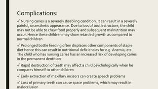 Complications:
✓ Nursing caries is a severely disabling condition. It can result in a severely
painful, unaesthetic appearance. Due to loss of tooth structure, the child
may not be able to chew food properly and subsequent malnutrition may
occur. Hence these children may show retarded growth as compared to
normal children
✓ Prolonged bottle feeding often displaces other components of staple
diet hence this can result in nutritional deficiencies for e.g. Anemia, etc.
The child who has nursing caries has an increased risk of developing caries
in the permanent dentition
✓ Rapid destruction of teeth may affect a child psychologically when he
compares himself to other children
✓ Early extraction of maxillary incisors can create speech problems
✓ Loss of primary teeth can cause space problems, which may result in
malocclusion
 