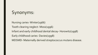 Synonyms:
Nursing caries- Winter(1966)
Tooth clearing neglect- Moss(1996)
Infant and early childhood dental decay- Horowitz(1998)
Early childhood caries- Davies(1998)
MDSMD- Maternally derived streptococcus mutans disease.
 