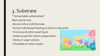 3. Substrate
“ Fermentable carbohydrate”
Main sources are:
-Bovine milk or milk formulas
-Human milk (breast feeding at will or on demand)
-Fruit juices & other sweet liquid
-Sweet syrups like vitamin preparations
-Honey or sugar solution
-Chocolates or other sweets
 