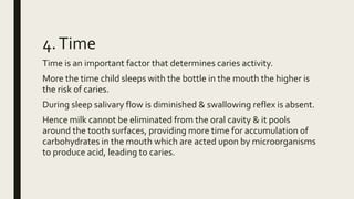 4.Time
Time is an important factor that determines caries activity.
More the time child sleeps with the bottle in the mouth the higher is
the risk of caries.
During sleep salivary flow is diminished & swallowing reflex is absent.
Hence milk cannot be eliminated from the oral cavity & it pools
around the tooth surfaces, providing more time for accumulation of
carbohydrates in the mouth which are acted upon by microorganisms
to produce acid, leading to caries.
 