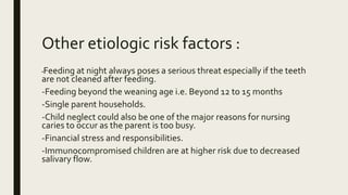 Other etiologic risk factors :
-Feeding at night always poses a serious threat especially if the teeth
are not cleaned after feeding.
-Feeding beyond the weaning age i.e. Beyond 12 to 15 months
-Single parent households.
-Child neglect could also be one of the major reasons for nursing
caries to occur as the parent is too busy.
-Financial stress and responsibilities.
-Immunocompromised children are at higher risk due to decreased
salivary flow.
 