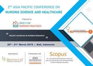 2ND
ASIA PACIFIC CONFERENCE ON
NURSING SCIENCE AND HEALTHCARE
20th
- 21st
March 2019 | Bali, Indonesia
“
”
Sponsored by In Association with
Organized by
R
ALL THE ACCEPTED RESEARCH ARTICLES
WILL BE PUBLISHED IN AN INTERNATIONAL
SCOPUS INDEXED JOURNAL
RECENT ADVANCES IN NURSING RESEARCH
SOCIETY FOR
NURSING PRACTICES
 