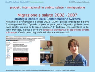 I.P.A.S.V.I. Carbonia - Iglesias 2014 Nursing transculturale				 © 2014 Novantiqua Multimedia
Webreference: http://www.bag.admin.ch/themen/gesundheitspolitik/07685/12522/12525/index.html?lang=it
progetti internazionali in ambito salute - immigrazione
Migrazione e salute 2002 -2007
strategia lanciata dalla Confederazione Svizzera
Nell’ambito di “Migrazione e salute 2002 - 2007” presso l’Inselspital di Berna
è stato girato il film “Quand comprendre peut guérir. Migration globale - solu-
tions locales au sein de la santé publique”. In tedesco (con sottotitoli in ita-
liano, francese, inglese ) offre uno spaccato significativo di esperienze dirette
sul campo. Vale la pena di guardarlo insieme e commentarlo.
 