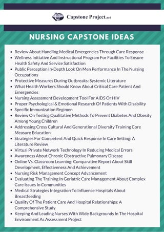 NURSING CAPSTONE IDEAS
Review About Handling Medical Emergencies Through Care Response
Wellness Initiative And Instructional Program For Facilities To Ensure
Health Safety And Service Satisfaction
Public Perception In-Depth Look On Men Performance In The Nursing
Occupations
Protective Measures During Outbreaks: Systemic Literature
What Health Workers Should Know About Critical Care Patient And
Emergencies
Nursing Assessment Development Tool For AIDS Or HIV
Proper Psychological & Emotional Research Of Patients With Disability
Specific Immunization Regimen
Review On Testing Qualitative Methods To Prevent Diabetes And Obesity
Among Young Children
Addressing Cross Cultural And Generational Diversity Training Core
Measure Education
Strategies For Competent And Quick Response In Care Setting: A
Literature Review
Virtual Private Network Technology In Reducing Medical Errors
Awareness About Chronic Obstructive Pulmonary Disease
Online Vs. Classroom Learning: Comparative Report About Skill
Development, Effectiveness And Achievement
Nursing Risk Management Concept Advancement
Evaluating The Training In Geriatric Care Management About Complex
Care Issues In Communities
Medical Strategies Integration To Influence Hospitals About
Breastfeeding
Quality Of The Patient Care And Hospital Relationships: A
Comprehensive Study
Keeping And Leading Nurses With Wide Backgrounds In The Hospital
Environment As Assessment Project
 