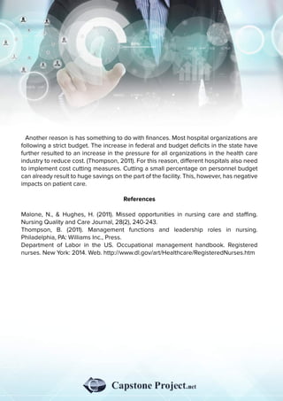 Anotherreasonishassomethingtodowithﬁnances.Mosthospitalorganizationsare
followingastrictbudget.Theincreaseinfederalandbudgetdeﬁcitsinthestatehave
furtherresultedtoanincreaseinthepressureforallorganizationsinthehealthcare
industrytoreducecost.(Thompson,2011).Forthisreason,diﬀerenthospitalsalsoneed
toimplementcostcuttingmeasures.Cuttingasmallpercentageonpersonnelbudget
canalreadyresulttohugesavingsonthepartofthefacility.This,however,hasnegative
impactsonpatientcare.
RReferences
Malone,N.,&Hughes,H.(2011).Missedopportunitiesinnursingcareandstaﬃng.
NursingQualityandCareJournal,28(2),240-243.
Thompson,B.(2011).Managementfunctions and leadership roles in nursing.
Philadelphia,PA:WilliamsInc.,Press.
DepartmentofLaborintheUS.Occupationalmanagementhandbook.Registered
nurses.NewYork:2014.Web.http://www.dl.gov/art/Healthcare/RegisteredNurses.htm
 