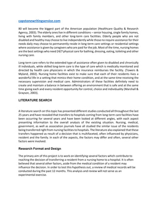 capstonewritingservice.com
80 will become the biggest part of the American population (Healthcare Quality & Research
Agency, 2003). The elderly ones live in different conditions – senior housing, single family homes,
living with family members, and other long-term care facilities. Elderly people who are not
disabled and healthy may choose to live independently while those no require assistance for their
needs daily may choose to permanently reside in long-term care settings or residential settings
where assistance is given by caregivers who are paid for the job. Most of the time, nursing homes
are the best settings who need 24/7 physical care for bathing, dressing, eating, toileting and other
nursing care.
Long-term care refers to the extended type of assistance often given to disabled and chronically
ill individuals, while skilled long-term care is the type of care which is medically monitored and
directed by health care physicians in which the insurance reimburses the facility. (Towers &
Myland, 2002). Nursing home facilities exist to make sure that each of their residents lives a
wonderful life in a setting that mimics their home condition, and at the same time receiving the
necessary supervision and medical care. Administrators of these facilities definitely need to
create and maintain a balance in between offering an environment that is safe and at the same
time giving each and every resident opportunity for control, choice and individuality (Marshall &
Grayson, 2003).
LITERATURE SEARCH
A literature search on this topic has presented different studies conducted all throughout the last
25 years and have revealed that transfers to hospitals coming from long-term care facilities have
been occurring for several years and have been looked at different angles, with each aspect
presenting information to the overall analysis of the existing situation. Nursing, medical,
government, as well as association journals have all studied the similar issue of the residents
being transferred right from nursing facilities to hospitals. The literature also explained that these
transfers happened as result of a decision that is multifaceted, often influenced by physicians,
resident and the family. In each of the aspects, the factors may differ and often, several other
factors were involved.
Research Format and Design
The primary aim of this project is to work on identifying several factors which contribute to
reaching the decision of transferring a resident from a nursing home to a hospital. It is often
believed that several other factors, aside from the medical condition of a resident may
influence the decision. In order to test this hypothesis out, a review of medical records will be
conducted during the past 12 months. This analysis and review will not serve as an
experimental exercise.
 